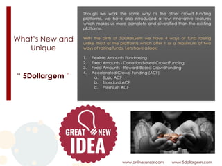 What’s New and
Unique
www.onlinesensor.com www.5dollargem.com
“ 5Dollargem ”
Though we work the same way as the other crowd funding
platforms, we have also introduced a few innovative features
which makes us more complete and diversified than the existing
platforms.
With the birth of 5DollarGem we have 4 ways of fund raising
unlike most of the platforms which offer 1 or a maximum of two
ways of raising funds. Lets have a look:
1. Flexible Amounts Fundraising
2. Fixed Amounts - Donation Based CrowdFunding
3. Fixed Amounts - Reward Based CrowdFunding
4. Accelerated Crowd Funding (ACF)
a. Basic ACF
b. Standard ACF
c. Premium ACF
 