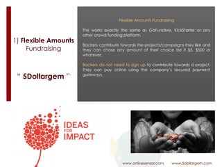 1) Flexible Amounts
Fundraising
www.onlinesensor.com www.5dollargem.com
“ 5Dollargem ”
Flexible Amounts Fundraising
This works exactly the same as GoFundMe, KickStarter or any
other crowd funding platform.
Backers contribute towards the projects/campaigns they like and
they can chose any amount of their choice be it $5, $500 or
whatever.
Backers do not need to sign up to contribute towards a project.
They can pay online using the company’s secured payment
gateways.
 