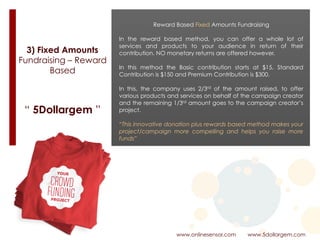 3) Fixed Amounts
Fundraising – Reward
Based
www.onlinesensor.com www.5dollargem.com
“ 5Dollargem ”
Reward Based Fixed Amounts Fundraising
In the reward based method, you can offer a whole lot of
services and products to your audience in return of their
contribution. NO monetary returns are offered however.
In this method the Basic contribution starts at $15, Standard
Contribution is $150 and Premium Contribution is $300.
In this, the company uses 2/3rd of the amount raised, to offer
various products and services on behalf of the campaign creator
and the remaining 1/3rd amount goes to the campaign creator’s
project.
“This innovative donation plus rewards based method makes your
project/campaign more compelling and helps you raise more
funds”
 