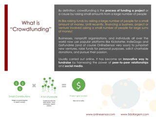 What is  
“Crowdfunding”
www.onlinesensor.com www.5dollargem.com
By definition, crowdfunding is the process of funding a project or
a cause by raising small amounts from a large number of people
Its like raising funds by asking a large number of people for a small
amount of money. Until recently, financing a business, project or
venture involved asking a small number of people for large sums
of money!
Businesses, nonprofit organizations, and individuals all over the
world now use popular platforms like Kickstarter, IndieGogo and
GoFundMe (and of course OnlineSensor very soon) to jumpstart
new ventures, raise funds for personal purposes, solicit charitable
donations, and pursue their passion.
Usually carried out online, it has become an innovative way to
fundraise by harnessing the power of peer-to-peer relationships
and social media.
 