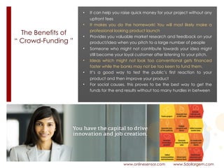 The Benefits of
“ Crowd-Funding ”
www.onlinesensor.com www.5dollargem.com
• It can help you raise quick money for your project without any
upfront fees
• It makes you do the homework! You will most likely make a
professional looking product launch
• Provides you valuable market research and feedback on your
product/idea when you pitch to a large number of people
• Someone who might not contribute towards your idea might
still become your loyal customer after listening to your pitch.
• Ideas which might not look too conventional gets financed
faster while the banks may not be too keen to fund them.
• It’s a good way to test the public’s first reaction to your
product and then improve your product
• For social causes, this proves to be the best way to get the
funds for the end results without too many hurdles in between
 