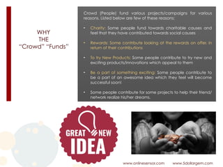 WHY 
THE 
“Crowd” “Funds”
www.onlinesensor.com www.5dollargem.com
Crowd (People) fund various projects/campaigns for various
reasons. Listed below are few of these reasons:
• Charity: Some people fund towards charitable causes and
feel that they have contributed towards social causes
• Rewards: Some contribute looking at the rewards on offer, in
return of their contributions
• To try New Products: Some people contribute to try new and
exciting products/innovations which appeal to them
• Be a part of something exciting: Some people contribute to
be a part of an awesome idea which they feel will become
successful soon!
• Some people contribute for some projects to help their friend/
network realize his/her dreams.
 