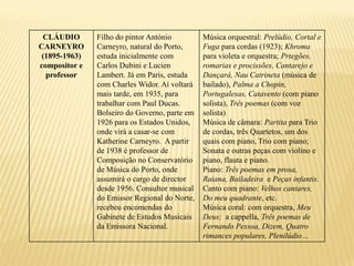 CLÁUDIO       Filho do pintor António         Música orquestral: Prelúdio, Cortal e
CARNEYRO       Carneyro, natural do Porto,     Fuga para cordas (1923); Khroma
 (1895-1963)   estuda inicialmente com         para violeta e orquestra; Prtegões,
compositor e   Carlos Dubini e Lucien          romarias e procissões, Cantarejo e
  professor    Lambert. Já em Paris, estuda    Dançará, Nau Catrineta (música de
               com Charles Widor. Aí voltará   bailado), Palma a Chopin,
               mais tarde, em 1935, para       Portugalesas, Catavento (com piano
               trabalhar com Paul Ducas.       solista), Três poemas (com voz
               Bolseiro do Governo, parte em   solista)
               1926 para os Estados Unidos,    Música de câmara: Partita para Trio
               onde virá a casar-se com        de cordas, três Quartetos, um dos
               Katherine Carneyro. A partir    quais com piano, Trio com piano;
               de 1938 é professor de          Sonata e outras peças com violino e
               Composição no Conservatório     piano, flauta e piano.
               de Música do Porto, onde        Piano: Três poemas em prosa,
               assumirá o cargo de director    Raiana, Bailadeira e Peças infantis.
               desde 1956. Consultor musical   Canto com piano: Velhos cantares,
               do Emissor Regional do Norte,   Do meu quadrante, etc.
               recebeu encomendas do           Música coral: com orquestra, Meu
               Gabinete de Estudos Musicais    Deus; a cappella, Três poemas de
               da Emissora Nacional.           Fernando Pessoa, Dizem, Quatro
                                               rimances populares, Plenilúdio…
 