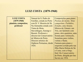 LUIZ COSTA (1879-1960)

   LUIZ COSTA           Natural de S. Pedro de      Composições para piano:
    (1879-1960)         Farelães, estuda no Porto   Poemas do monte, Telas
pianista, compositor,   com B. V. Moreira de Sá.    campesinas, Prelúdios,
      professor         Na Alemanha estuda com      Estudos, uma Sonata.
                        Viana da Mota,              Música de Câmara: um
                        Stavenhagen, Ansorge e      Trio, um Quinteto com
                        Busoni. Professor e         piano, dois quartetos, uma
                        director do Conservatório   Sonata para violoncelo,
                        de Música do Porto.         Sonatinas para violino,
                        Director artístico do       violeta e flauta.
                        Orpheon Portuense, desde    Fantasia para piano e
                        1924.                       orquestra (criada pela sua
                                                    filha Maria Helena de Sá
                                                    e Costa, com a Orqu.
                                                    Sinf. Do Conservatório
                                                    do Porto, dirigida por Ino
                                                    Savini em 1954.
 