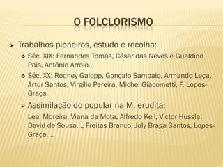 O FOLCLORISMO
   Trabalhos pioneiros, estudo e recolha:
       Séc. XIX: Fernandes Tomás, César das Neves e Gualdino
        Pais, António Arroio…
       Séc. XX: Rodney Galopp, Gonçalo Sampaio, Armando Leça,
        Artur Santos, Virgílio Pereira, Michel Giacometti, F. Lopes-
        Graça
       Assimilação do popular na M. erudita:
        Leal Moreira, Viana da Mota, Alfredo Keil, Victor Hussla,
        David de Sousa…, Freitas Branco, Joly Braga Santos, Lopes-
        Graça….
 