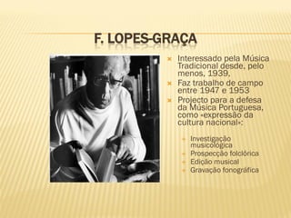 F. LOPES-GRAÇA
            Interessado pela Música
             Tradicional desde, pelo
             menos, 1939,
            Faz trabalho de campo
             entre 1947 e 1953
            Projecto para a defesa
             da Música Portuguesa,
             como «expressão da
             cultura nacional»:
                Investigação
                 musicológica
                Prospecção folclórica
                Edição musical
                Gravação fonográfica
 