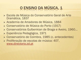 O ENSINO DA MÚSICA, 1
   Escola de Música do Conservatório Geral de Arte
    Dramática, 1837
   Academia de Amadores de Música, 1884
   Conservatório de Música do Porto (1917)
   Conservatórios Gulbenkian de Braga e Aveiro, 1960…
   Experiência Pedagógica, 1971
   Conservatório de Coimbra, 1985 (c. antecedentes)
   Proliferação de escolas de música: 407,
    www.directorio.iol.pt
 