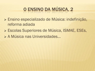 O ENSINO DA MÚSICA, 2

 Ensino especializado de Música: indefinição,
  reforma adiada
 Escolas Superiores de Música, ISMAE, ESEs,

 A Música nas Universidades…
 