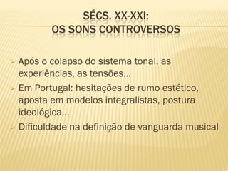 SÉCS. XX-XXI:
         OS SONS CONTROVERSOS

 Após o colapso do sistema tonal, as
  experiências, as tensões…
 Em Portugal: hesitações de rumo estético,
  aposta em modelos integralistas, postura
  ideológica…
 Dificuldade na definição de vanguarda musical
 