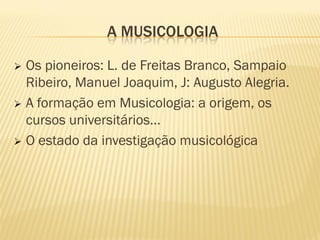 A MUSICOLOGIA

 Os pioneiros: L. de Freitas Branco, Sampaio
  Ribeiro, Manuel Joaquim, J: Augusto Alegria.
 A formação em Musicologia: a origem, os
  cursos universitários…
 O estado da investigação musicológica
 