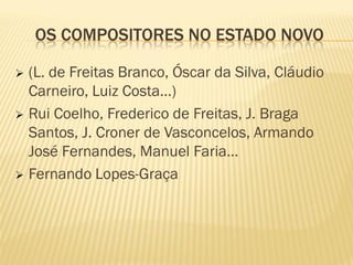 OS COMPOSITORES NO ESTADO NOVO

 (L. de Freitas Branco, Óscar da Silva, Cláudio
  Carneiro, Luiz Costa…)
 Rui Coelho, Frederico de Freitas, J. Braga
  Santos, J. Croner de Vasconcelos, Armando
  José Fernandes, Manuel Faria…
 Fernando Lopes-Graça
 