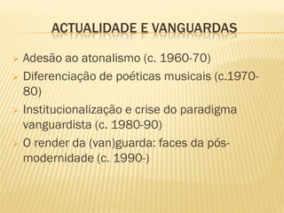 ACTUALIDADE E VANGUARDAS

 Adesão ao atonalismo (c. 1960-70)
 Diferenciação de poéticas musicais (c.1970-
  80)
 Institucionalização e crise do paradigma
  vanguardista (c. 1980-90)
 O render da (van)guarda: faces da pós-
  modernidade (c. 1990-)
 