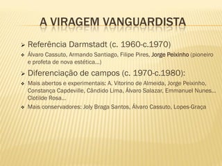 A VIRAGEM VANGUARDISTA
   Referência Darmstadt (c. 1960-c.1970)
   Álvaro Cassuto, Armando Santiago, Filipe Pires, Jorge Peixinho (pioneiro
    e profeta de nova estética…)
   Diferenciação de campos (c. 1970-c.1980):
   Mais abertos e experimentais: A. Vitorino de Almeida, Jorge Peixinho,
    Constança Capdeville, Cândido Lima, Álvaro Salazar, Emmanuel Nunes…
    Clotilde Rosa…
   Mais conservadores: Joly Braga Santos, Álvaro Cassuto, Lopes-Graça
 
