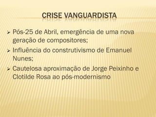CRISE VANGUARDISTA

 Pós-25 de Abril, emergência de uma nova
  geração de compositores;
 Influência do construtivismo de Emanuel
  Nunes;
 Cautelosa aproximação de Jorge Peixinho e
  Clotilde Rosa ao pós-modernismo
 