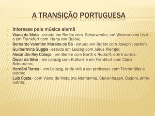 A TRANSIÇÃO PORTUGUESA
   Interesse pela música alemã
   Viana da Mota - estuda em Berlim com Scharwenka, em Weimar com Liszt
    e em Frankfurt com Hans von Bulow;
   Bernardo Valentim Moreira de Sá - estuda em Berlim com Joseph Joachim
   Guilhermina Suggia - estuda em Leipzig com Julius Klengel;
   Alexandre Rey Colaço - em Berlim com Barth e Rudorff, entre outros;
   Óscar da Silva - em Leipzig com Ruthart e em Frankfurt com Clara
    Schumann;
   Hernâni Torres - em Leipzig, onde virá a ser professor, com Teichmüller e
    outros;
   Luís Costa - com Viana da Mota (na Alemanha), Stavenhagen, Busoni, entre
    outros.
 