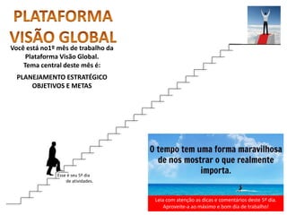 Leia com atenção as dicas e comentários deste 5º dia.
Aproveite-a ao máximo e bom dia de trabalho!
Você está no1º mês de trabalho da
Plataforma Visão Global.
Tema central deste mês é:
PLANEJAMENTO ESTRATÉGICO
OBJETIVOS E METAS
Esse é seu 5º dia
de atividades.
 