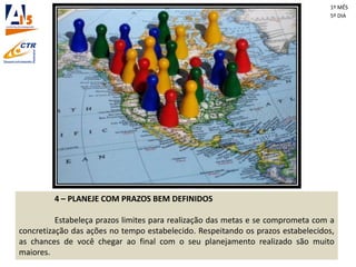 4 – PLANEJE COM PRAZOS BEM DEFINIDOS
Estabeleça prazos limites para realização das metas e se comprometa com a
concretização das ações no tempo estabelecido. Respeitando os prazos estabelecidos,
as chances de você chegar ao final com o seu planejamento realizado são muito
maiores.
1º MÊS
5º DIA
 