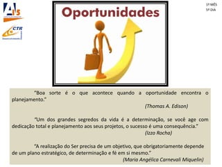 “Boa sorte é o que acontece quando a oportunidade encontra o
planejamento.”
(Thomas A. Edison)
“Um dos grandes segredos da vida é a determinação, se você age com
dedicação total e planejamento aos seus projetos, o sucesso é uma consequência.”
(Izzo Rocha)
“A realização do Ser precisa de um objetivo, que obrigatoriamente depende
de um plano estratégico, de determinação e fé em si mesmo.”
(Maria Angélica Carnevali Miquelin)
1º MÊS
5º DIA
 