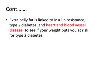 Cont…….
• Extra belly fat is linked to insulin resistance,
type 2 diabetes, and heart and blood vessel
disease. To see if your weight puts you at risk
for type 2 diabetes.
 