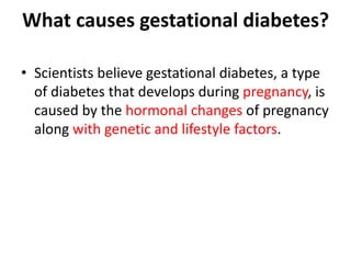 What causes gestational diabetes?
• Scientists believe gestational diabetes, a type
of diabetes that develops during pregnancy, is
caused by the hormonal changes of pregnancy
along with genetic and lifestyle factors.
 