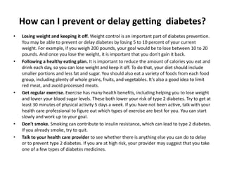 How can I prevent or delay getting diabetes?
• Losing weight and keeping it off. Weight control is an important part of diabetes prevention.
You may be able to prevent or delay diabetes by losing 5 to 10 percent of your current
weight. For example, if you weigh 200 pounds, your goal would be to lose between 10 to 20
pounds. And once you lose the weight, it is important that you don't gain it back.
• Following a healthy eating plan. It is important to reduce the amount of calories you eat and
drink each day, so you can lose weight and keep it off. To do that, your diet should include
smaller portions and less fat and sugar. You should also eat a variety of foods from each food
group, including plenty of whole grains, fruits, and vegetables. It's also a good idea to limit
red meat, and avoid processed meats.
• Get regular exercise. Exercise has many health benefits, including helping you to lose weight
and lower your blood sugar levels. These both lower your risk of type 2 diabetes. Try to get at
least 30 minutes of physical activity 5 days a week. If you have not been active, talk with your
health care professional to figure out which types of exercise are best for you. You can start
slowly and work up to your goal.
• Don't smoke. Smoking can contribute to insulin resistance, which can lead to type 2 diabetes.
If you already smoke, try to quit.
• Talk to your health care provider to see whether there is anything else you can do to delay
or to prevent type 2 diabetes. If you are at high risk, your provider may suggest that you take
one of a few types of diabetes medicines.
 