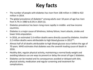 Key facts
• The number of people with diabetes has risen from 108 million in 1980 to 422
million in 2014.
• The global prevalence of diabetes* among adults over 18 years of age has risen
from 4.7% in 1980 to 8.5% in 2014 (1).
• Diabetes prevalence has been rising more rapidly in middle- and low-income
countries.
• Diabetes is a major cause of blindness, kidney failure, heart attacks, stroke and
lower limb amputation.
• In 2016, an estimated 1.6 million deaths were directly caused by diabetes. Another
2.2 million deaths were attributable to high blood glucose in 2012**.
• Almost half of all deaths attributable to high blood glucose occur before the age of
70 years. WHO estimates that diabetes was the seventh leading cause of death in
2016.
• Healthy diet, regular physical activity, maintaining a normal body weight and
avoiding tobacco use are ways to prevent or delay the onset of type 2 diabetes.
• Diabetes can be treated and its consequences avoided or delayed with diet,
physical activity, medication and regular screening and treatment for
complications.
 