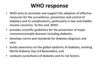 WHO response
• WHO aims to stimulate and support the adoption of effective
measures for the surveillance, prevention and control of
diabetes and its complications, particularly in low and middle-
income countries. To this end, WHO:
• provides scientific guidelines for the prevention of major
noncommunicable diseases including diabetes;
• develops norms and standards for diabetes diagnosis and
care;
• builds awareness on the global epidemic of diabetes, marking
World Diabetes Day (14 November); and
• conducts surveillance of diabetes and its risk factors.
 