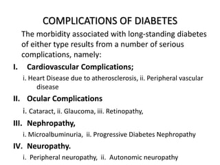 COMPLICATIONS OF DIABETES
The morbidity associated with long-standing diabetes
of either type results from a number of serious
complications, namely:
I. Cardiovascular Complications;
i. Heart Disease due to atherosclerosis, ii. Peripheral vascular
disease
II. Ocular Complications
i. Cataract, ii. Glaucoma, iii. Retinopathy,
III. Nephropathy,
i. Microalbuminuria, ii. Progressive Diabetes Nephropathy
IV. Neuropathy.
i. Peripheral neuropathy, ii. Autonomic neuropathy
 