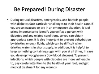 Be Prepared! During Disaster
• During natural disasters, emergencies, and hazards people
with diabetes face particular challenges to their health care. If
you are an evacuee or are in an emergency situation, it is of
prime importance to identify yourself as a person with
diabetes and any related conditions, so you can obtain
appropriate care. It is also important to prevent dehydration
by drinking enough fluids, which can be difficult when
drinking water is in short supply. In addition, it is helpful to
keep something containing sugar with you at all times, in case
you develop hypoglycemia (low blood glucose). To prevent
infections, which people with diabetes are more vulnerable
to, pay careful attention to the health of your feet, and get
medical treatment for any wounds.
 