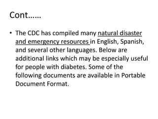 Cont……
• The CDC has compiled many natural disaster
and emergency resources in English, Spanish,
and several other languages. Below are
additional links which may be especially useful
for people with diabetes. Some of the
following documents are available in Portable
Document Format.
 