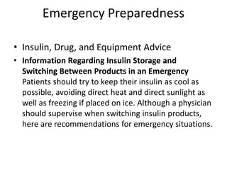Emergency Preparedness
• Insulin, Drug, and Equipment Advice
• Information Regarding Insulin Storage and
Switching Between Products in an Emergency
Patients should try to keep their insulin as cool as
possible, avoiding direct heat and direct sunlight as
well as freezing if placed on ice. Although a physician
should supervise when switching insulin products,
here are recommendations for emergency situations.
 
