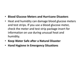 • Blood Glucose Meters and Hurricane Disasters
• Heat and humidity can damage blood glucose meters
and test strips. If you use a blood glucose meter,
check the meter and test strip package insert for
information on use during unusual heat and
humidity.
• Keep Water Safe after a Natural Disaster
• Hand Hygiene in Emergency Situations
 