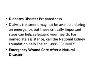 • Diabetes Disaster Preparedness
• Dialysis treatment may not be available during
an emergency, but these critically important
steps can help safeguard your health. For
immediate assistance, call the National Kidney
Foundation help line at 1-888-33KIDNEY.
• Emergency Wound Care After a Natural
Disaster
 
