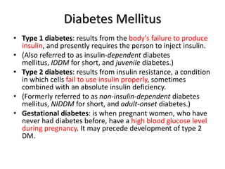 Diabetes Mellitus
• Type 1 diabetes: results from the body's failure to produce
insulin, and presently requires the person to inject insulin.
• (Also referred to as insulin-dependent diabetes
mellitus, IDDM for short, and juvenile diabetes.)
• Type 2 diabetes: results from insulin resistance, a condition
in which cells fail to use insulin properly, sometimes
combined with an absolute insulin deficiency.
• (Formerly referred to as non-insulin-dependent diabetes
mellitus, NIDDM for short, and adult-onset diabetes.)
• Gestational diabetes: is when pregnant women, who have
never had diabetes before, have a high blood glucose level
during pregnancy. It may precede development of type 2
DM.
 