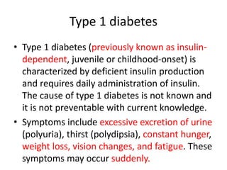 Type 1 diabetes
• Type 1 diabetes (previously known as insulin-
dependent, juvenile or childhood-onset) is
characterized by deficient insulin production
and requires daily administration of insulin.
The cause of type 1 diabetes is not known and
it is not preventable with current knowledge.
• Symptoms include excessive excretion of urine
(polyuria), thirst (polydipsia), constant hunger,
weight loss, vision changes, and fatigue. These
symptoms may occur suddenly.
 