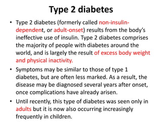 Type 2 diabetes
• Type 2 diabetes (formerly called non-insulin-
dependent, or adult-onset) results from the body’s
ineffective use of insulin. Type 2 diabetes comprises
the majority of people with diabetes around the
world, and is largely the result of excess body weight
and physical inactivity.
• Symptoms may be similar to those of type 1
diabetes, but are often less marked. As a result, the
disease may be diagnosed several years after onset,
once complications have already arisen.
• Until recently, this type of diabetes was seen only in
adults but it is now also occurring increasingly
frequently in children.
 