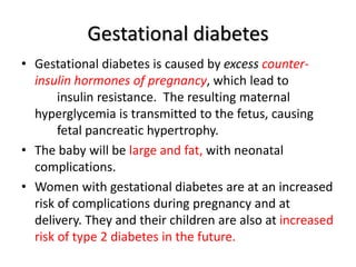 Gestational diabetes
• Gestational diabetes is caused by excess counter-
insulin hormones of pregnancy, which lead to
insulin resistance. The resulting maternal
hyperglycemia is transmitted to the fetus, causing
fetal pancreatic hypertrophy.
• The baby will be large and fat, with neonatal
complications.
• Women with gestational diabetes are at an increased
risk of complications during pregnancy and at
delivery. They and their children are also at increased
risk of type 2 diabetes in the future.
 