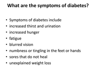 What are the symptoms of diabetes?
• Symptoms of diabetes include
• increased thirst and urination
• increased hunger
• fatigue
• blurred vision
• numbness or tingling in the feet or hands
• sores that do not heal
• unexplained weight loss
 