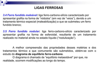 3.4 Ferro fundido maleável: liga ferro-carbono-silício caracterizado por
apresentar grafita na forma de “nódulos” (em vez de “veios”), devido a um
tratamento térmico especial (maleabilização) a que se submeteu um ferro
fundido branco;
3.5 Ferro fundido nodular: liga ferro-carbono-silício caracterizado por
apresentar grafita na forma de esferoidal, resultante de um tratamento
realizado no material ainda no estado líquido (“nodulização”).
A melhor compreensão das propriedades desses matérias e dos
tratamentos térmico a que comumente são submetidos, obtém-se com o
estudo do diagrama de equilíbrio ferro-carbono.
O diagrama é chamado de “equilíbrio metaestável” por que, na
realidade, ocorrem modificações ao longo do tempo.
LIGAS FERROSAS
 