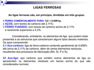 As ligas ferrosas são, em princípio, divididas em três grupos:
1 FERRO COMERCIALMENTE PURO: %C < 0,008%p.
2 AÇOS, com teores de carbono até 2,11%;
3 FERRO FUNDIDO; com teores de carbono acima de 2,11%
e raramente superiores a 4,3%.
Considerando, entretanto, os elementos de liga que podem estar
presentes e as estruturas que caracterizam alguns tipos desses materiais.
Os aços compreende:
2.1 Aço-carbono: liga de ferro-carbono contendo geralmente de 0,008%
até cerca de 2,11% de carbono, além de certos elementos residuais,
resultantes dos processos de fabricação (Mn, Si, P e S);
22 Aço-liga: aço carbono que contém outros elementos de liga ou
apresentam os elementos residuais em teores acima do que são
considerados normais:
LIGAS FERROSAS
 