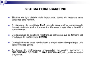 SISTEMA FERRO-CARBONO
 Sistema de liga binário mais importante, sendo os materiais mais
utilizados pelo homem.
 O diagrama de equilíbrio Fe-C permite uma melhor compreensão
desses materiais e dos tratamentos térmicos a que são submetidos
normalmente.
 Os diagramas de equilíbrio mostram as estruturas que se formam sob
condições de resfriamento LENTO.
 Os diagramas de fases não indicam o tempo necessário para que uma
transformação ocorra
 As taxas de resfriamento encontradas na prática provocam o
SURGIMENTO DE ESTRUTURAS ADICIONAIS, não previstas nestes
diagramas.
 