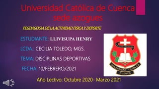 Universidad Católica de Cuenca
sede azogues
ESTUDIANTE: LLIVISUPA HENRY
LCDA.: CECILIA TOLEDO, MGS.
TEMA: DISCIPLINAS DEPORTIVAS
FECHA: 10/FEBRERO/2021
PEGDAGOGIADELA ACTIVIDADFISICAY DEPORTE
Año Lectivo: Octubre 2020- Marzo 2021
 