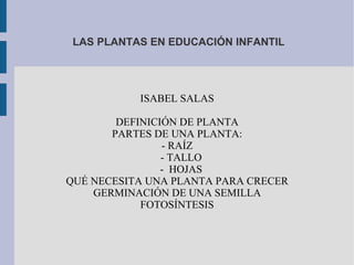 LAS PLANTAS EN EDUCACIÓN INFANTIL ISABEL SALAS DEFINICIÓN DE PLANTA PARTES DE UNA PLANTA: - RAÍZ - TALLO -  HOJAS QUÉ NECESITA UNA PLANTA PARA CRECER GERMINACIÓN DE UNA SEMILLA FOTOSÍNTESIS 