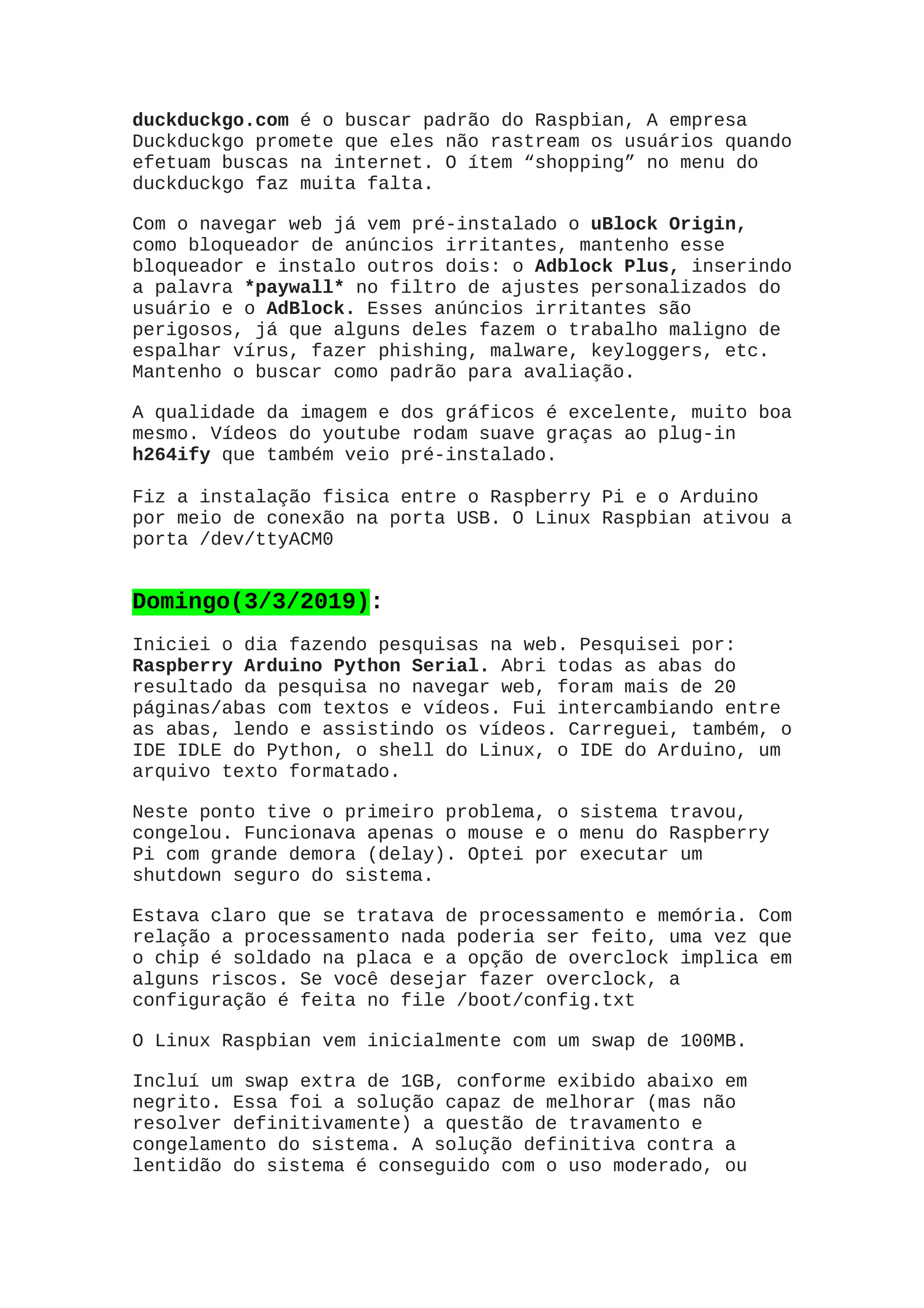 duckduckgo.com é o buscar padrão do Raspbian, A empresa
Duckduckgo promete que eles não rastream os usuários quando
efetuam buscas na internet. O ítem “shopping” no menu do
duckduckgo faz muita falta.
Com o navegar web já vem pré-instalado o uBlock Origin,
como bloqueador de anúncios irritantes, mantenho esse
bloqueador e instalo outros dois: o Adblock Plus, inserindo
a palavra *paywall* no filtro de ajustes personalizados do
usuário e o AdBlock. Esses anúncios irritantes são
perigosos, já que alguns deles fazem o trabalho maligno de
espalhar vírus, fazer phishing, malware, keyloggers, etc.
Mantenho o buscar como padrão para avaliação.
A qualidade da imagem e dos gráficos é excelente, muito boa
mesmo. Vídeos do youtube rodam suave graças ao plug-in
h264ify que também veio pré-instalado.
Fiz a instalação fisica entre o Raspberry Pi e o Arduino
por meio de conexão na porta USB. O Linux Raspbian ativou a
porta /dev/ttyACM0
Domingo(3/3/2019):
Iniciei o dia fazendo pesquisas na web. Pesquisei por:
Raspberry Arduino Python Serial. Abri todas as abas do
resultado da pesquisa no navegar web, foram mais de 20
páginas/abas com textos e vídeos. Fui intercambiando entre
as abas, lendo e assistindo os vídeos. Carreguei, também, o
IDE IDLE do Python, o shell do Linux, o IDE do Arduino, um
arquivo texto formatado.
Neste ponto tive o primeiro problema, o sistema travou,
congelou. Funcionava apenas o mouse e o menu do Raspberry
Pi com grande demora (delay). Optei por executar um
shutdown seguro do sistema.
Estava claro que se tratava de processamento e memória. Com
relação a processamento nada poderia ser feito, uma vez que
o chip é soldado na placa e a opção de overclock implica em
alguns riscos. Se você desejar fazer overclock, a
configuração é feita no file /boot/config.txt
O Linux Raspbian vem inicialmente com um swap de 100MB.
Incluí um swap extra de 1GB, conforme exibido abaixo em
negrito. Essa foi a solução capaz de melhorar (mas não
resolver definitivamente) a questão de travamento e
congelamento do sistema. A solução definitiva contra a
lentidão do sistema é conseguido com o uso moderado, ou
 