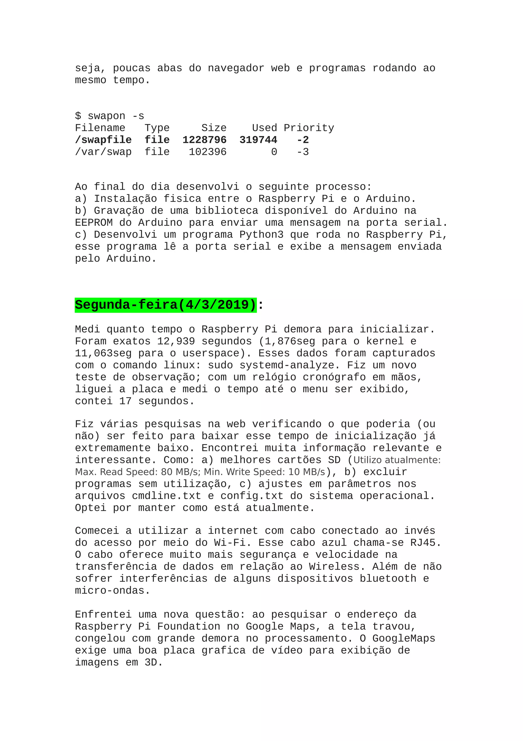 seja, poucas abas do navegador web e programas rodando ao
mesmo tempo.
$ swapon -s
Filename Type Size Used Priority
/swapfile file 1228796 319744 -2
/var/swap file 102396 0 -3
Ao final do dia desenvolvi o seguinte processo:
a) Instalação fisica entre o Raspberry Pi e o Arduino.
b) Gravação de uma biblioteca disponível do Arduino na
EEPROM do Arduino para enviar uma mensagem na porta serial.
c) Desenvolvi um programa Python3 que roda no Raspberry Pi,
esse programa lê a porta serial e exibe a mensagem enviada
pelo Arduino.
Segunda-feira(4/3/2019):
Medi quanto tempo o Raspberry Pi demora para inicializar.
Foram exatos 12,939 segundos (1,876seg para o kernel e
11,063seg para o userspace). Esses dados foram capturados
com o comando linux: sudo systemd-analyze. Fiz um novo
teste de observação; com um relógio cronógrafo em mãos,
liguei a placa e medi o tempo até o menu ser exibido,
contei 17 segundos.
Fiz várias pesquisas na web verificando o que poderia (ou
não) ser feito para baixar esse tempo de inicialização já
extremamente baixo. Encontrei muita informação relevante e
interessante. Como: a) melhores cartões SD (Utilizo atualmente:
Max. Read Speed: 80 MB/s; Min. Write Speed: 10 MB/s), b) excluir
programas sem utilização, c) ajustes em parâmetros nos
arquivos cmdline.txt e config.txt do sistema operacional.
Optei por manter como está atualmente.
Comecei a utilizar a internet com cabo conectado ao invés
do acesso por meio do Wi-Fi. Esse cabo azul chama-se RJ45.
O cabo oferece muito mais segurança e velocidade na
transferência de dados em relação ao Wireless. Além de não
sofrer interferências de alguns dispositivos bluetooth e
micro-ondas.
Enfrentei uma nova questão: ao pesquisar o endereço da
Raspberry Pi Foundation no Google Maps, a tela travou,
congelou com grande demora no processamento. O GoogleMaps
exige uma boa placa grafica de vídeo para exibição de
imagens em 3D.
 