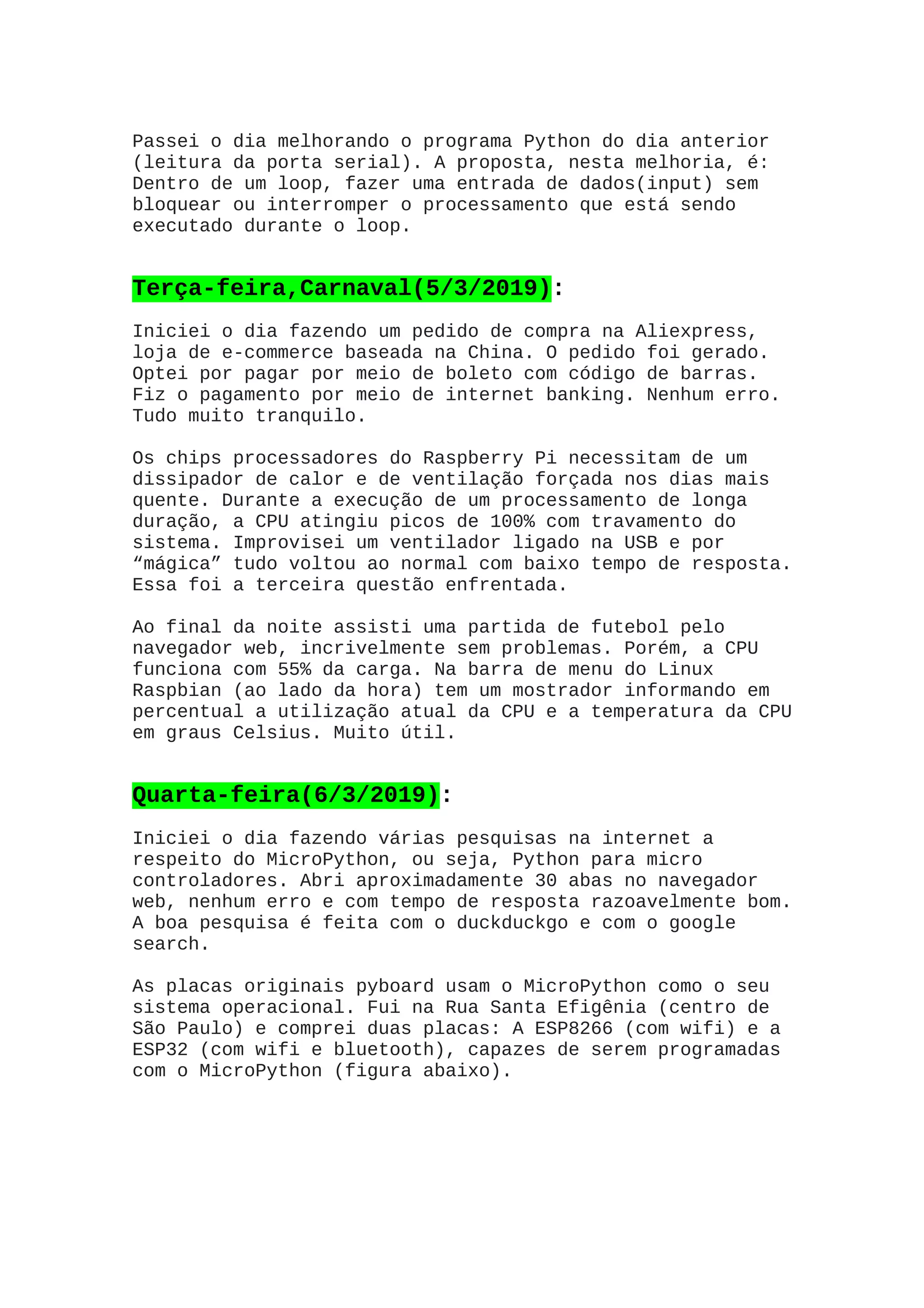 Passei o dia melhorando o programa Python do dia anterior
(leitura da porta serial). A proposta, nesta melhoria, é:
Dentro de um loop, fazer uma entrada de dados(input) sem
bloquear ou interromper o processamento que está sendo
executado durante o loop.
Terça-feira,Carnaval(5/3/2019):
Iniciei o dia fazendo um pedido de compra na Aliexpress,
loja de e-commerce baseada na China. O pedido foi gerado.
Optei por pagar por meio de boleto com código de barras.
Fiz o pagamento por meio de internet banking. Nenhum erro.
Tudo muito tranquilo.
Os chips processadores do Raspberry Pi necessitam de um
dissipador de calor e de ventilação forçada nos dias mais
quente. Durante a execução de um processamento de longa
duração, a CPU atingiu picos de 100% com travamento do
sistema. Improvisei um ventilador ligado na USB e por
“mágica” tudo voltou ao normal com baixo tempo de resposta.
Essa foi a terceira questão enfrentada.
Ao final da noite assisti uma partida de futebol pelo
navegador web, incrivelmente sem problemas. Porém, a CPU
funciona com 55% da carga. Na barra de menu do Linux
Raspbian (ao lado da hora) tem um mostrador informando em
percentual a utilização atual da CPU e a temperatura da CPU
em graus Celsius. Muito útil.
Quarta-feira(6/3/2019):
Iniciei o dia fazendo várias pesquisas na internet a
respeito do MicroPython, ou seja, Python para micro
controladores. Abri aproximadamente 30 abas no navegador
web, nenhum erro e com tempo de resposta razoavelmente bom.
A boa pesquisa é feita com o duckduckgo e com o google
search.
As placas originais pyboard usam o MicroPython como o seu
sistema operacional. Fui na Rua Santa Efigênia (centro de
São Paulo) e comprei duas placas: A ESP8266 (com wifi) e a
ESP32 (com wifi e bluetooth), capazes de serem programadas
com o MicroPython (figura abaixo).
 