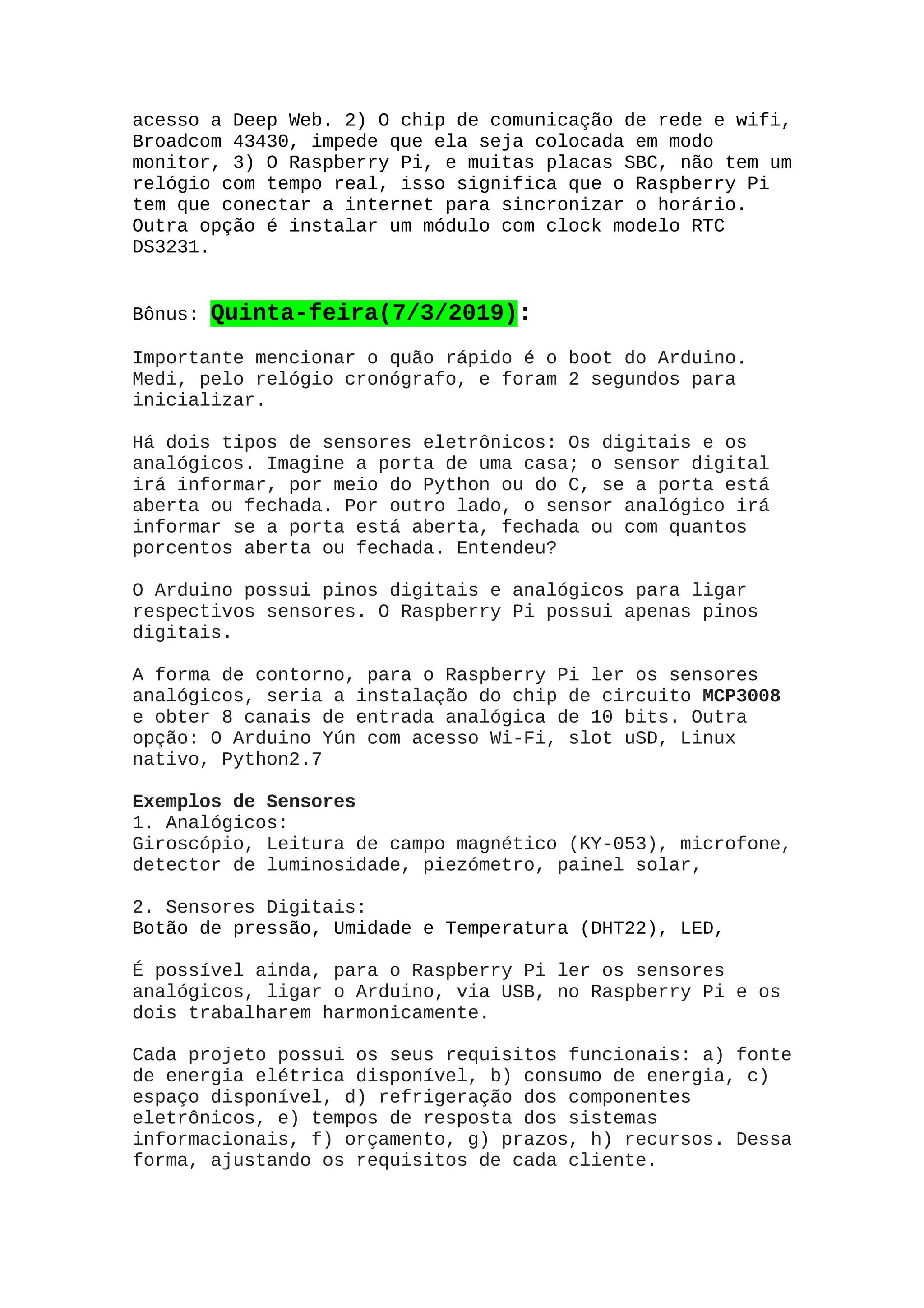 acesso a Deep Web. 2) O chip de comunicação de rede e wifi,
Broadcom 43430, impede que ela seja colocada em modo
monitor, 3) O Raspberry Pi, e muitas placas SBC, não tem um
relógio com tempo real, isso significa que o Raspberry Pi
tem que conectar a internet para sincronizar o horário.
Outra opção é instalar um módulo com clock modelo RTC
DS3231.
Bônus: Quinta-feira(7/3/2019):
Importante mencionar o quão rápido é o boot do Arduino.
Medi, pelo relógio cronógrafo, e foram 2 segundos para
inicializar.
Há dois tipos de sensores eletrônicos: Os digitais e os
analógicos. Imagine a porta de uma casa; o sensor digital
irá informar, por meio do Python ou do C, se a porta está
aberta ou fechada. Por outro lado, o sensor analógico irá
informar se a porta está aberta, fechada ou com quantos
porcentos aberta ou fechada. Entendeu?
O Arduino possui pinos digitais e analógicos para ligar
respectivos sensores. O Raspberry Pi possui apenas pinos
digitais.
A forma de contorno, para o Raspberry Pi ler os sensores
analógicos, seria a instalação do chip de circuito MCP3008
e obter 8 canais de entrada analógica de 10 bits. Outra
opção: O Arduino Yún com acesso Wi-Fi, slot uSD, Linux
nativo, Python2.7
Exemplos de Sensores
1. Analógicos:
Giroscópio, Leitura de campo magnético (KY-053), microfone,
detector de luminosidade, piezómetro, painel solar,
2. Sensores Digitais:
Botão de pressão, Umidade e Temperatura (DHT22), LED,
É possível ainda, para o Raspberry Pi ler os sensores
analógicos, ligar o Arduino, via USB, no Raspberry Pi e os
dois trabalharem harmonicamente.
Cada projeto possui os seus requisitos funcionais: a) fonte
de energia elétrica disponível, b) consumo de energia, c)
espaço disponível, d) refrigeração dos componentes
eletrônicos, e) tempos de resposta dos sistemas
informacionais, f) orçamento, g) prazos, h) recursos. Dessa
forma, ajustando os requisitos de cada cliente.
 