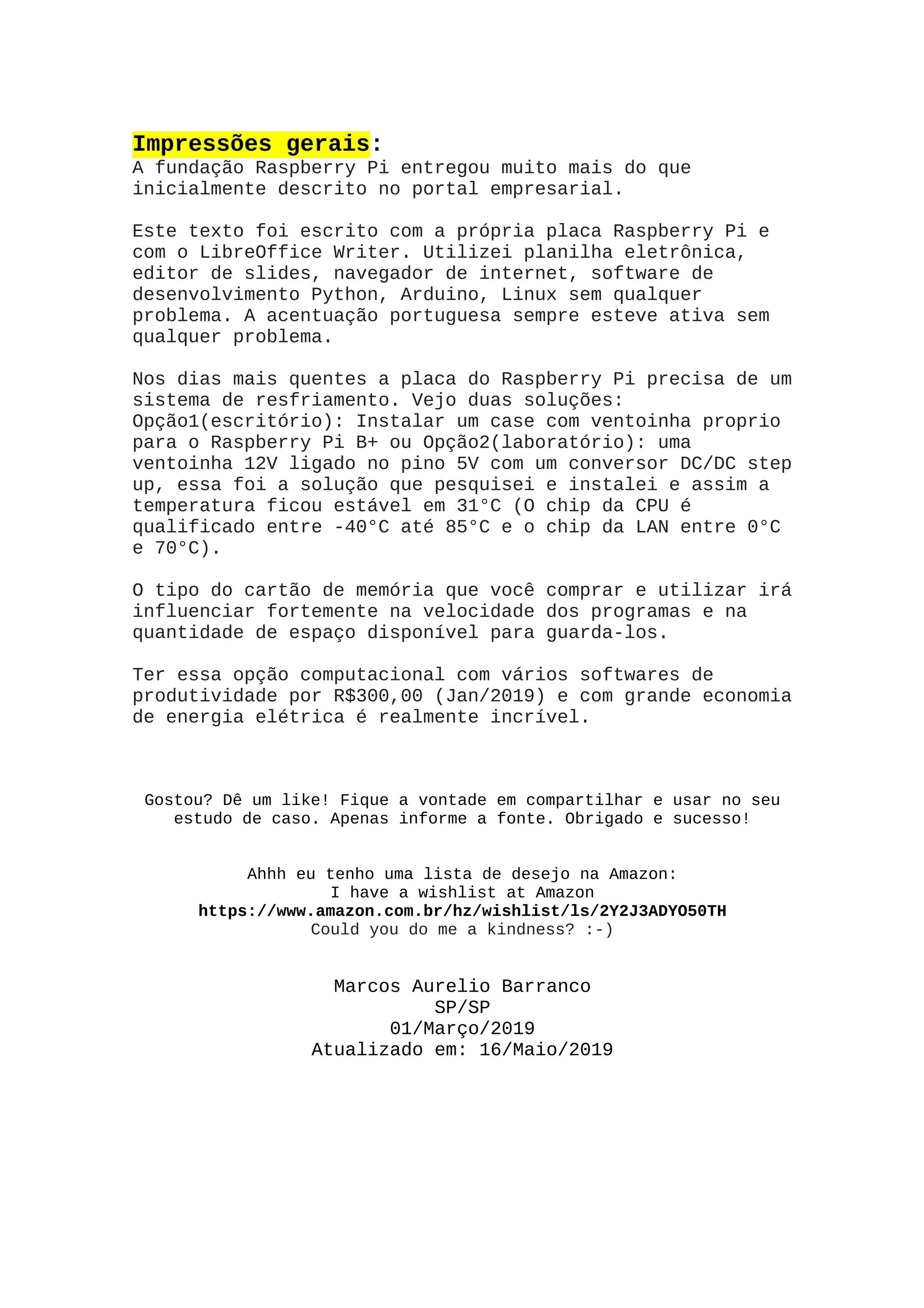 Impressões gerais:
A fundação Raspberry Pi entregou muito mais do que
inicialmente descrito no portal empresarial.
Este texto foi escrito com a própria placa Raspberry Pi e
com o LibreOffice Writer. Utilizei planilha eletrônica,
editor de slides, navegador de internet, software de
desenvolvimento Python, Arduino, Linux sem qualquer
problema. A acentuação portuguesa sempre esteve ativa sem
qualquer problema.
Nos dias mais quentes a placa do Raspberry Pi precisa de um
sistema de resfriamento. Vejo duas soluções:
Opção1(escritório): Instalar um case com ventoinha proprio
para o Raspberry Pi B+ ou Opção2(laboratório): uma
ventoinha 12V ligado no pino 5V com um conversor DC/DC step
up, essa foi a solução que pesquisei e instalei e assim a
temperatura ficou estável em 31°C (O chip da CPU é
qualificado entre -40°C até 85°C e o chip da LAN entre 0°C
e 70°C).
O tipo do cartão de memória que você comprar e utilizar irá
influenciar fortemente na velocidade dos programas e na
quantidade de espaço disponível para guarda-los.
Ter essa opção computacional com vários softwares de
produtividade por R$300,00 (Jan/2019) e com grande economia
de energia elétrica é realmente incrível.
Gostou? Dê um like! Fique a vontade em compartilhar e usar no seu
estudo de caso. Apenas informe a fonte. Obrigado e sucesso!
Ahhh eu tenho uma lista de desejo na Amazon:
I have a wishlist at Amazon
https://www.amazon.com.br/hz/wishlist/ls/2Y2J3ADYO50TH
Could you do me a kindness? :-)
Marcos Aurelio Barranco
SP/SP
01/Março/2019
Atualizado em: 16/Maio/2019
 