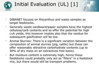 Initial Evaluation (UL) [1]


    DIBANET focuses on Miscanthus and waste samples as
    target feedstocks.

    General...