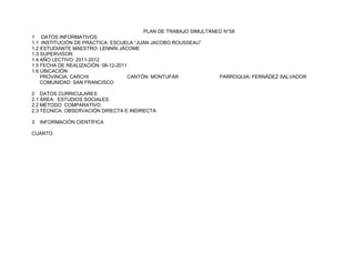 PLAN DE TRABAJO SIMULTÁNEO N°58
1 DATOS INFORMATIVOS
1.1 INSTITUCIÓN DE PRÁCTICA: ESCUELA “JUAN JACOBO ROUSSEAU”
1.2 ESTUDIANTE MAESTRO: LENNÍN JÁCOME
1.3 SUPERVISOR:
1.4 AÑO LECTIVO: 2011-2012
1.5 FECHA DE REALIZACIÓN: 08-12-2011
1.6 UBICACIÓN
    PROVINCIA: CARCHI               CANTÓN: MONTUFAR              PARROQUIA: FERNÁDEZ SALVADOR
    COMUNIDAD: SAN FRANCISCO

2 DATOS CURRICULARES
2.1 ÁREA: ESTUDIOS SOCIALES
2.2 MÉTODO: COMPARATIVO
2.3 TÉCNICA: OBSERVACIÓN DIRECTA E INDIRECTA

3   INFORMACIÓN CIENTÍFICA

CUARTO
 